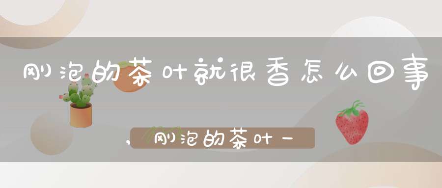 刚泡的茶叶就很香怎么回事,刚泡的茶叶一会就变浑浊了