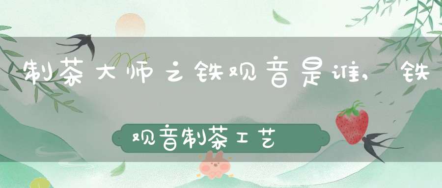 制茶大师之铁观音是谁,铁观音制茶工艺