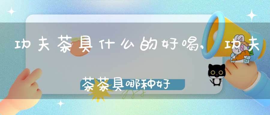 功夫茶具什么的好喝,功夫茶茶具哪种好