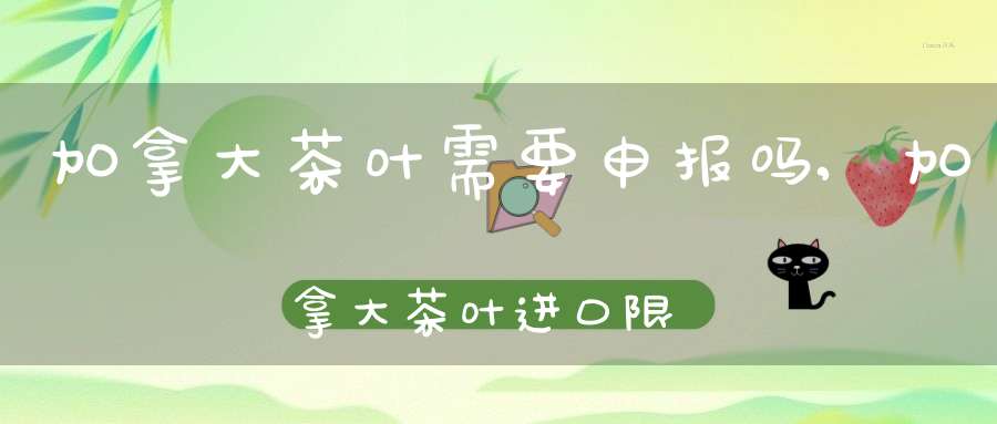 加拿大茶叶需要申报吗,加拿大茶叶进口限制