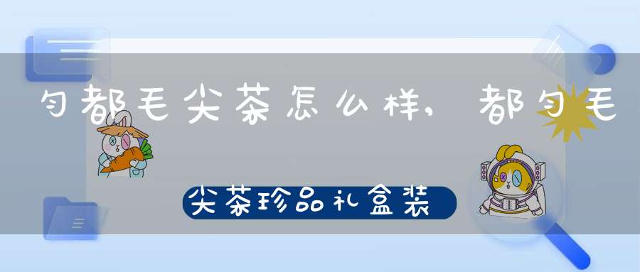 匀都毛尖茶怎么样,都匀毛尖茶珍品礼盒装价格
