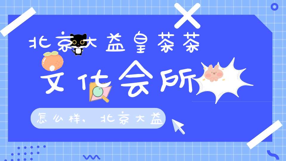 北京大益皇茶茶文化会所怎么样,北京大益皇茶茶文化会所地址