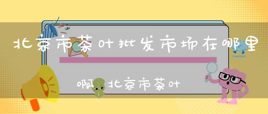 北京市茶叶批发市场在哪里啊,北京市茶叶批发市场在哪里进货