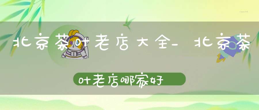 北京茶叶老店大全_北京茶叶老店哪家好