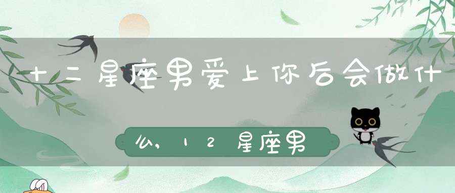 十二星座男爱上你后会做什么,12星座男爱上你的甜蜜瞬间