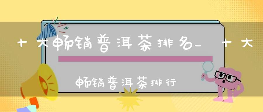 十大畅销普洱茶排名_十大畅销普洱茶排行榜