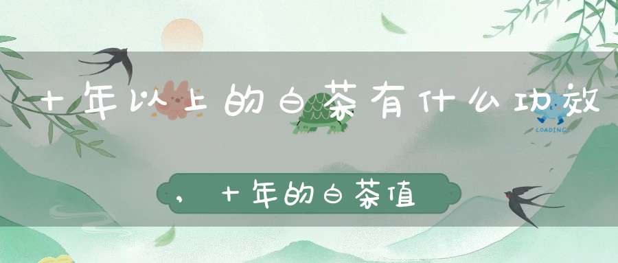 十年以上的白茶有什么功效,十年的白茶值多少钱