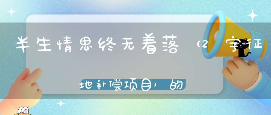 半生情思，终无着落 （2字征地补偿项目）的谜底是什么?