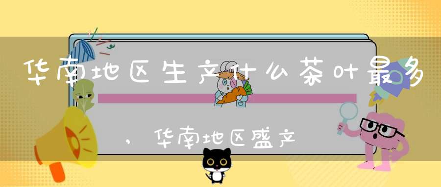 华南地区生产什么茶叶最多,华南地区盛产什么茶