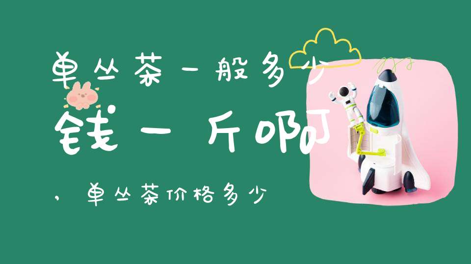 单丛茶一般多少钱一斤啊,单丛茶价格多少钱一斤