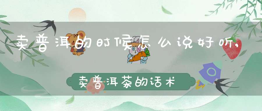 卖普洱的时候怎么说好听,卖普洱茶的话术