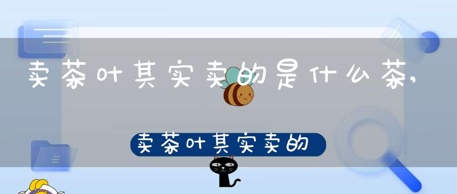 卖茶叶其实卖的是什么茶,卖茶叶其实卖的是什么茶叶呢