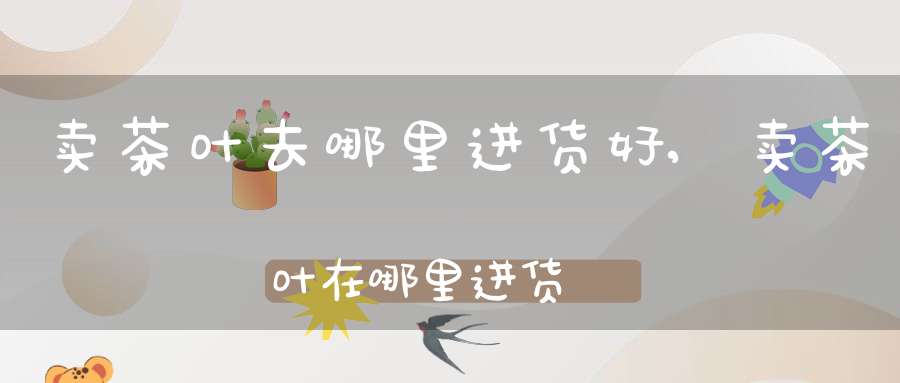 卖茶叶去哪里进货好,卖茶叶在哪里进货