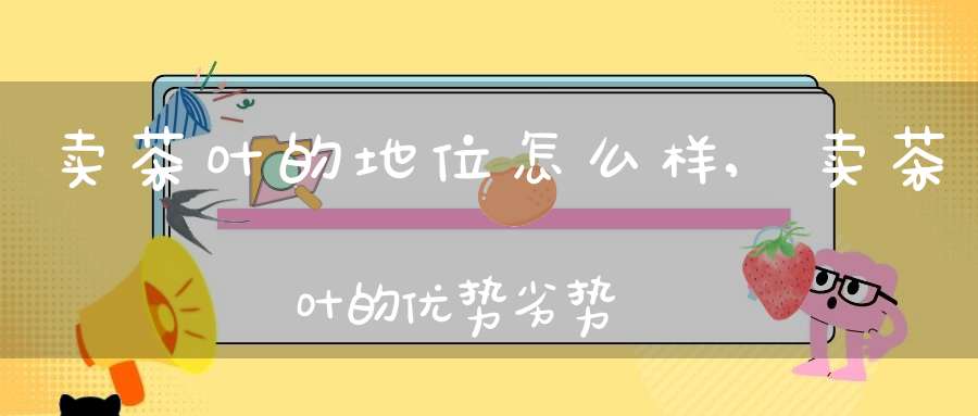 卖茶叶的地位怎么样,卖茶叶的优势劣势