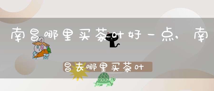 南昌哪里买茶叶好一点,南昌去哪里买茶叶