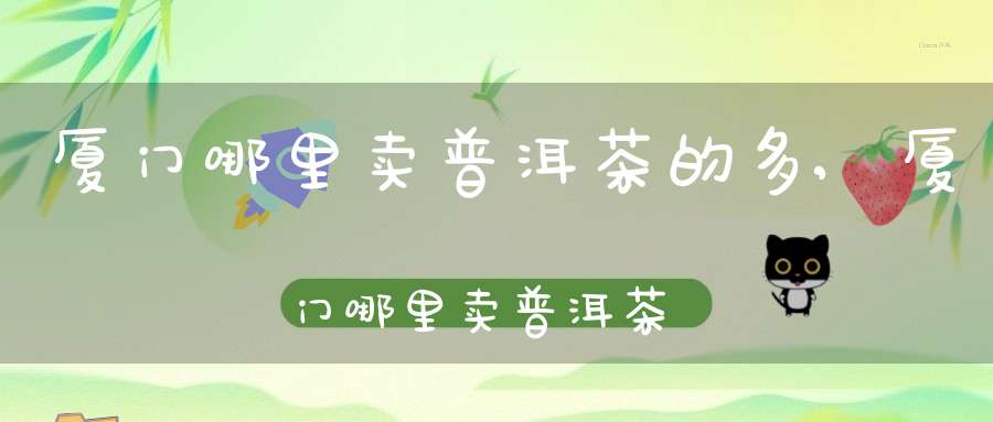 厦门哪里卖普洱茶的多,厦门哪里卖普洱茶的最多