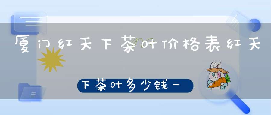 厦门红天下茶叶价格表红天下茶叶多少钱一盒