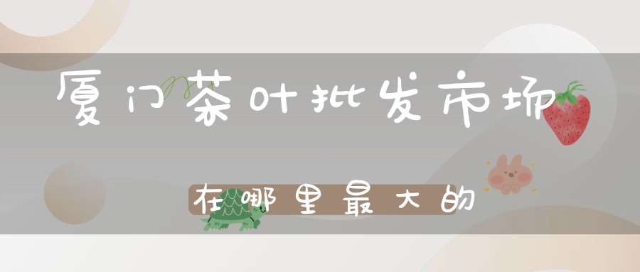 厦门茶叶批发市场在哪里最大的