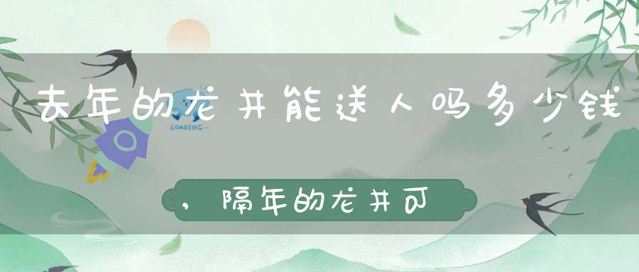 去年的龙井能送人吗多少钱,隔年的龙井可以送人吗