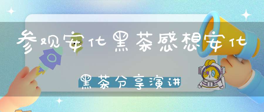 参观安化黑茶感想安化黑茶分享演讲