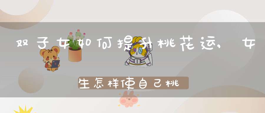 双子女如何提升桃花运,女生怎样使自己桃花运更旺???