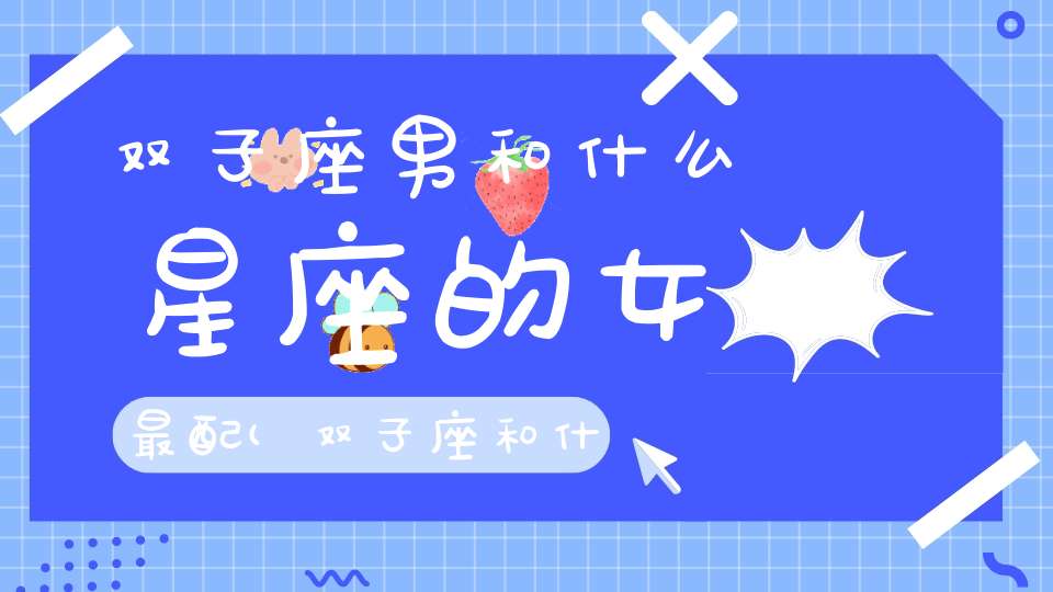 双子座男和什么星座的女最配(双子座和什么星座最配做情侣)