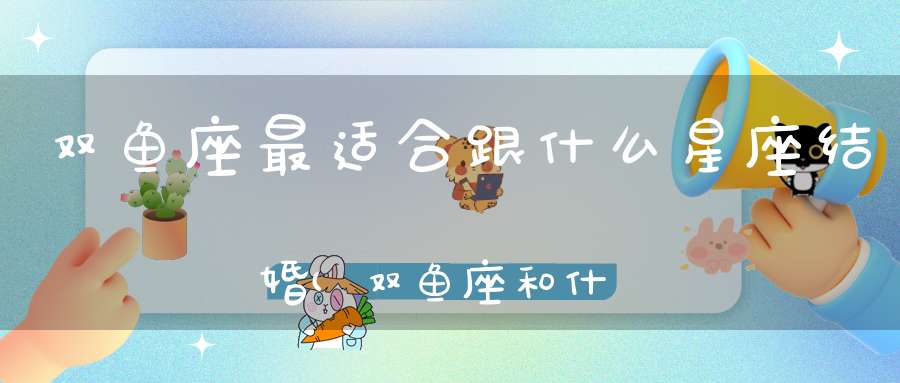 双鱼座最适合跟什么星座结婚(双鱼座和什么星座最好相配)