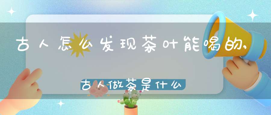 古人怎么发现茶叶能喝的,古人做茶是什么做的