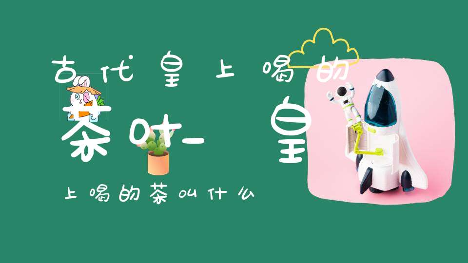 古代皇上喝的茶叶_皇上喝的茶叫什么