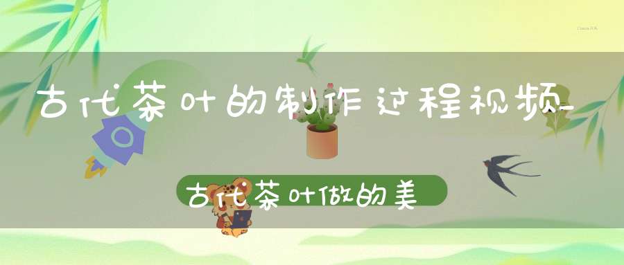 古代茶叶的制作过程视频_古代茶叶做的美食