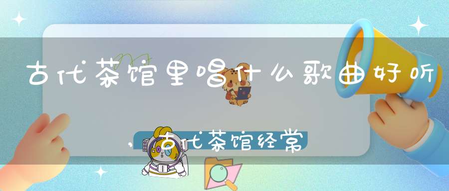 古代茶馆里唱什么歌曲好听,古代茶馆经常唱听的曲儿