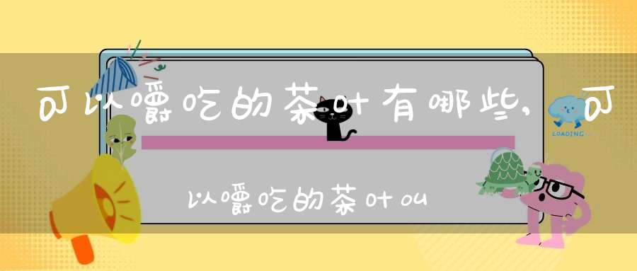 可以嚼吃的茶叶有哪些,可以嚼吃的茶叶叫什么