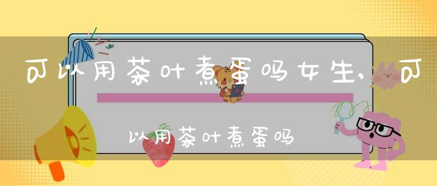 可以用茶叶煮蛋吗女生,可以用茶叶煮蛋吗早餐