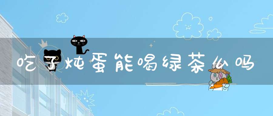 吃了炖蛋能喝绿茶么吗