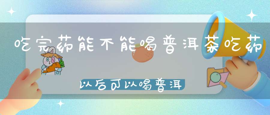 吃完药能不能喝普洱茶吃药以后可以喝普洱茶吗