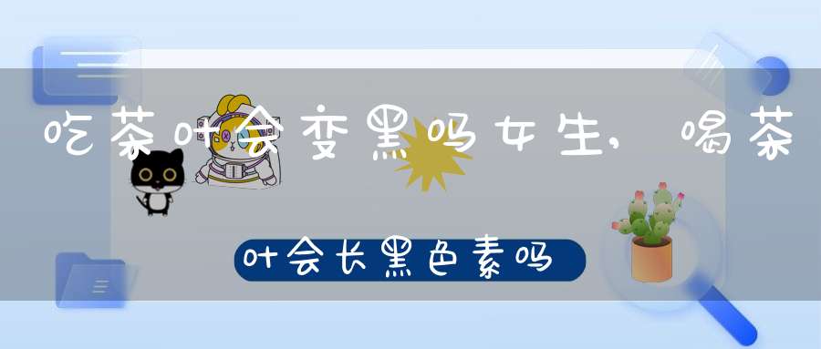 吃茶叶会变黑吗女生,喝茶叶会长黑色素吗