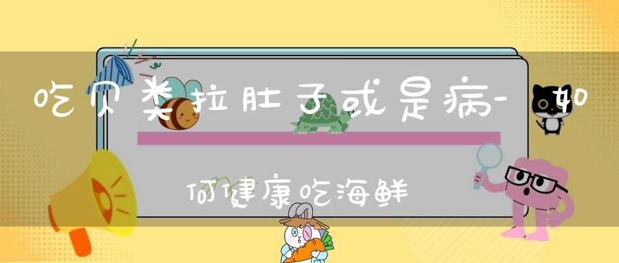 吃贝类拉肚子或是病-如何健康吃海鲜？