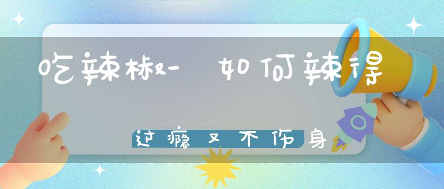 吃辣椒-如何辣得过瘾又不伤身