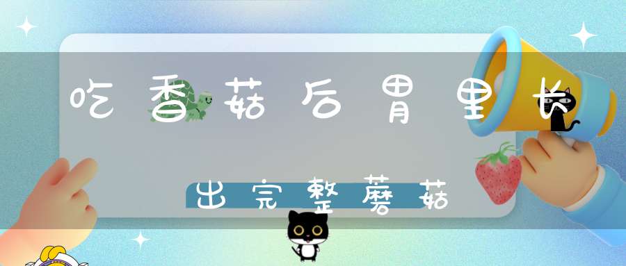 吃香菇后胃里长出完整蘑菇