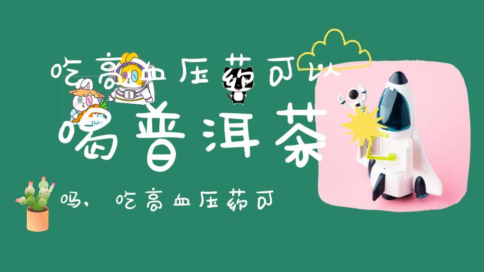 吃高血压药可以喝普洱茶吗?,吃高血压药可以喝普洱茶吗女生
