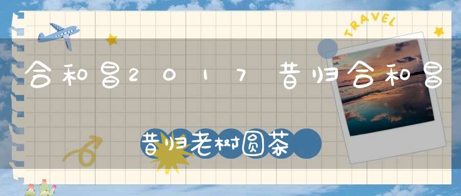 合和昌2017昔归合和昌昔归老树圆茶