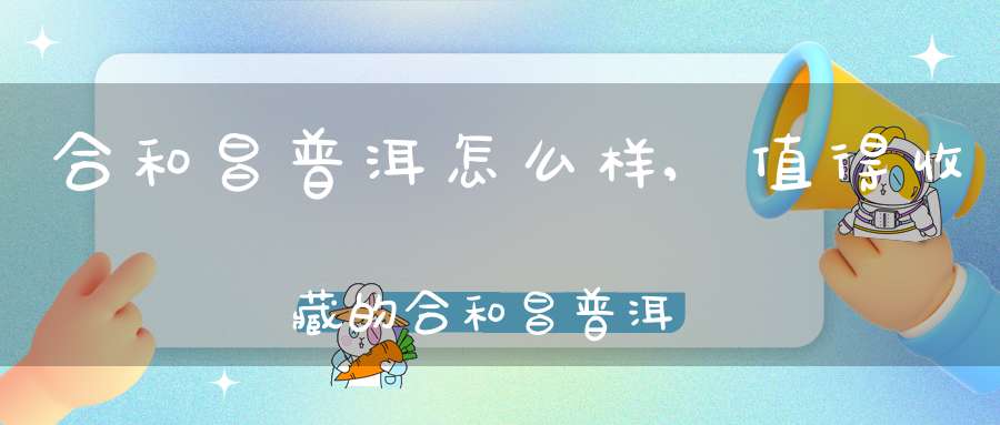 合和昌普洱怎么样,值得收藏的合和昌普洱茶