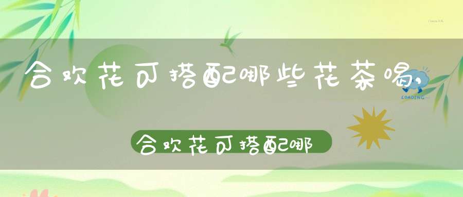 合欢花可搭配哪些花茶喝,合欢花可搭配哪些花茶泡水喝