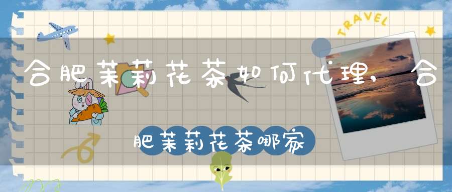 合肥茉莉花茶如何代理,合肥茉莉花茶哪家正宗