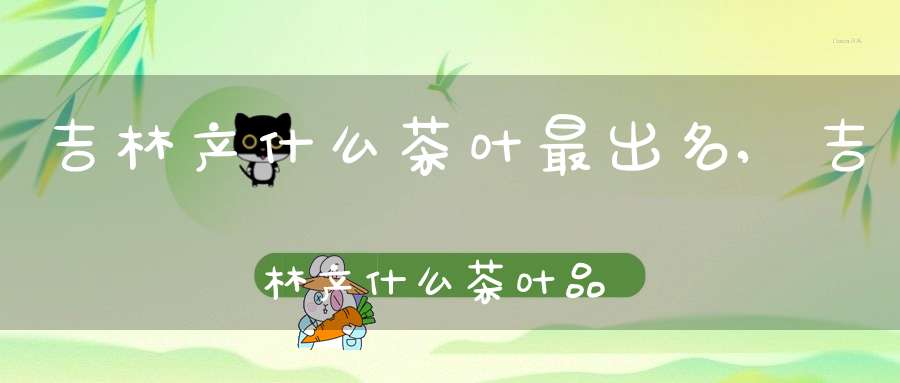 吉林产什么茶叶最出名,吉林产什么茶叶品种