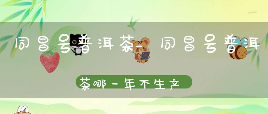 同昌号普洱茶_同昌号普洱茶哪一年不生产的