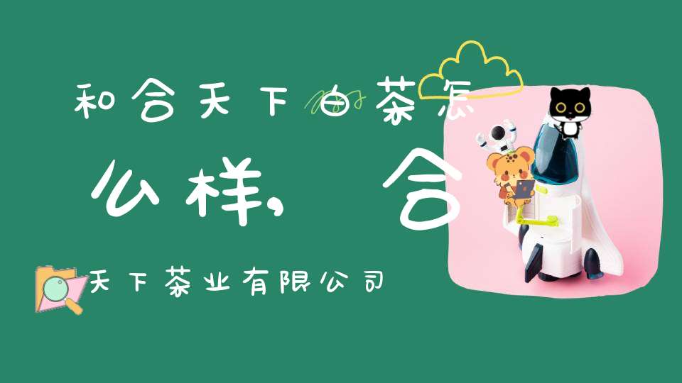 和合天下白茶怎么样,合天下茶业有限公司