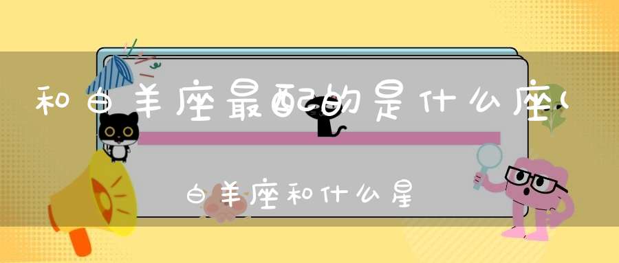 和白羊座最配的是什么座(白羊座和什么星座的人最配对)