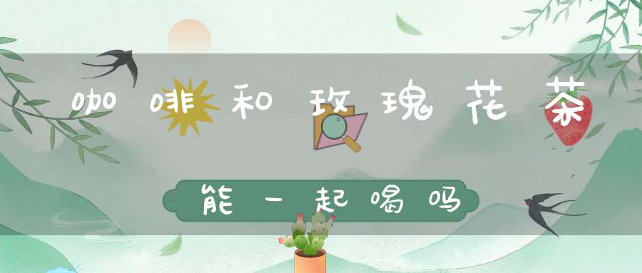 咖啡和玫瑰花茶能一起喝吗