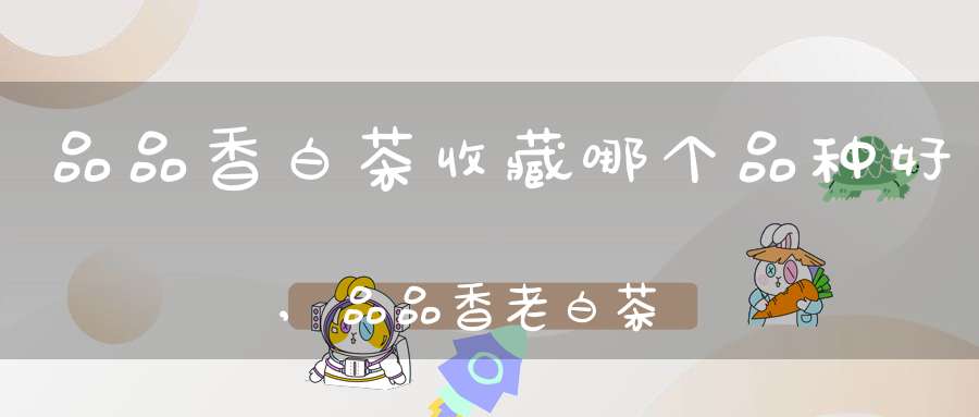 品品香白茶收藏哪个品种好,品品香老白茶怎么样
